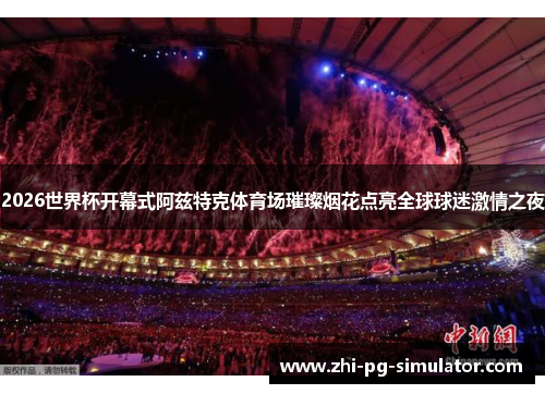 2026世界杯开幕式阿兹特克体育场璀璨烟花点亮全球球迷激情之夜