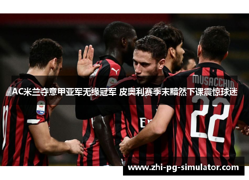 AC米兰夺意甲亚军无缘冠军 皮奥利赛季末黯然下课震惊球迷